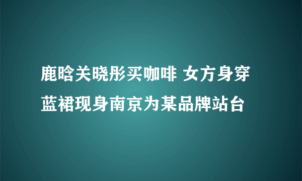 鹿晗关晓彤买咖啡 女方身穿蓝裙现身南京为某品牌站台