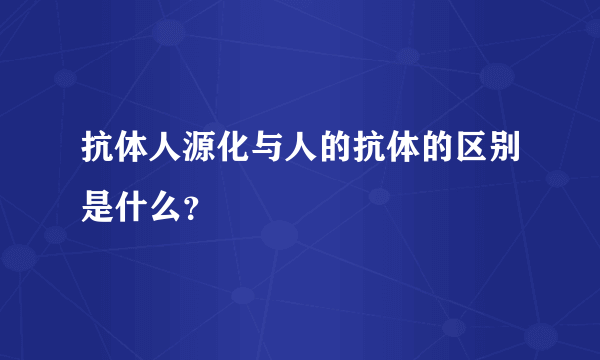 抗体人源化与人的抗体的区别是什么？