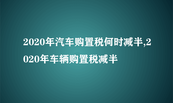 2020年汽车购置税何时减半,2020年车辆购置税减半