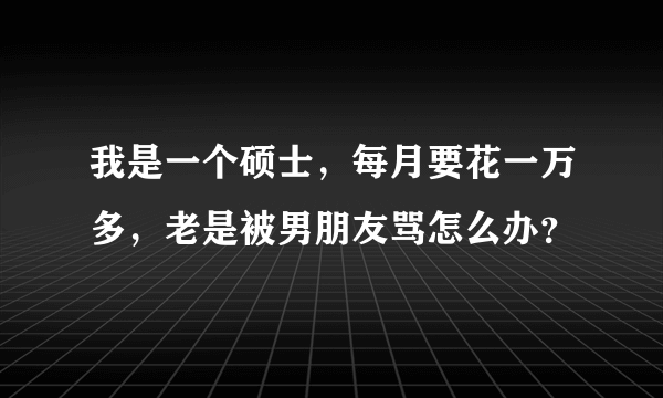 我是一个硕士，每月要花一万多，老是被男朋友骂怎么办？