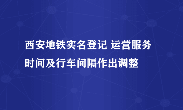 西安地铁实名登记 运营服务时间及行车间隔作出调整