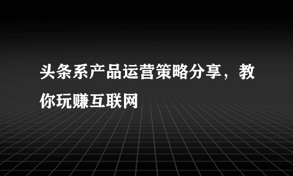 头条系产品运营策略分享，教你玩赚互联网