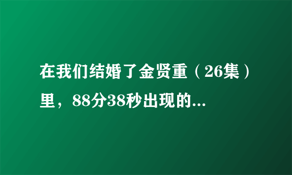 在我们结婚了金贤重（26集）里，88分38秒出现的歌曲叫什么