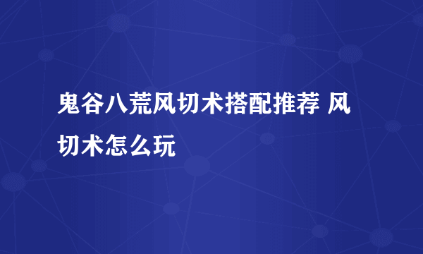 鬼谷八荒风切术搭配推荐 风切术怎么玩