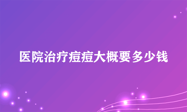 医院治疗痘痘大概要多少钱