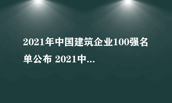 2021年中国建筑企业100强名单公布 2021中国50家最佳建筑承包商排行榜解读