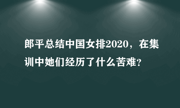 郎平总结中国女排2020，在集训中她们经历了什么苦难？