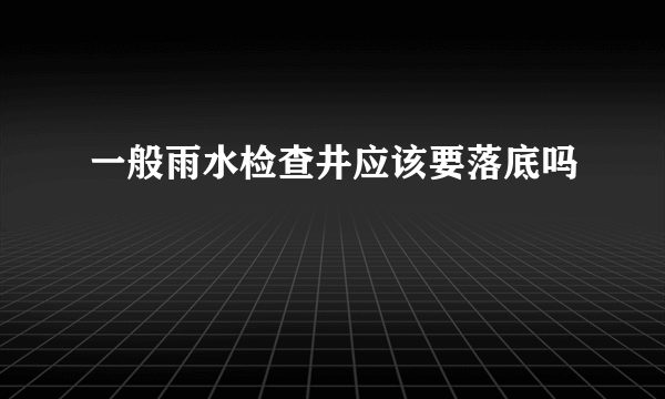 一般雨水检查井应该要落底吗