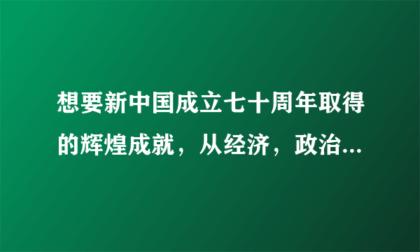 想要新中国成立七十周年取得的辉煌成就，从经济，政治，文化，科技，外交，军事等方面，资料越多越好。