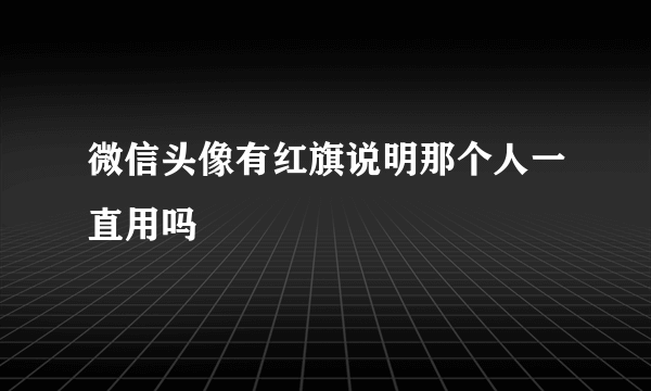 微信头像有红旗说明那个人一直用吗