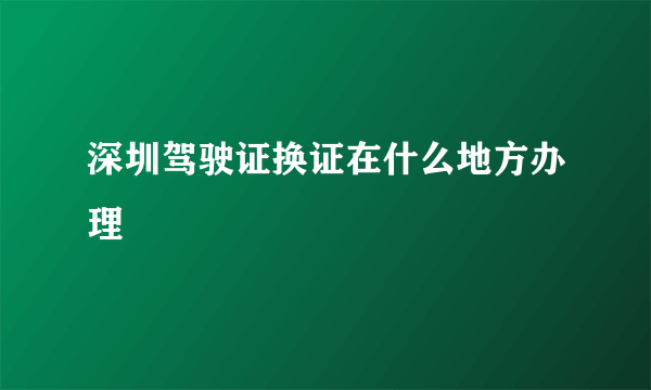 深圳驾驶证换证在什么地方办理