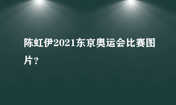 陈虹伊2021东京奥运会比赛图片？