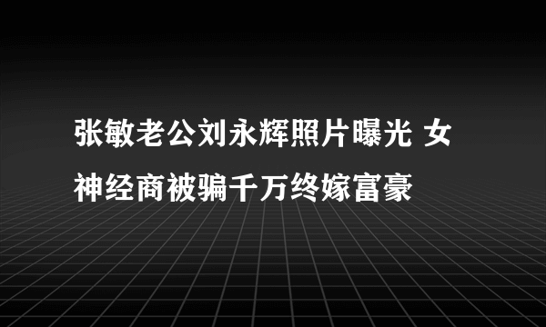 张敏老公刘永辉照片曝光 女神经商被骗千万终嫁富豪