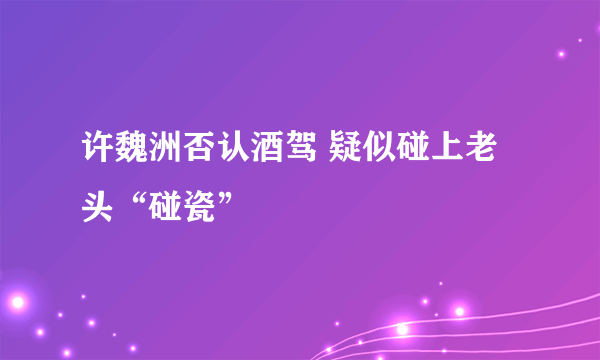 许魏洲否认酒驾 疑似碰上老头“碰瓷”