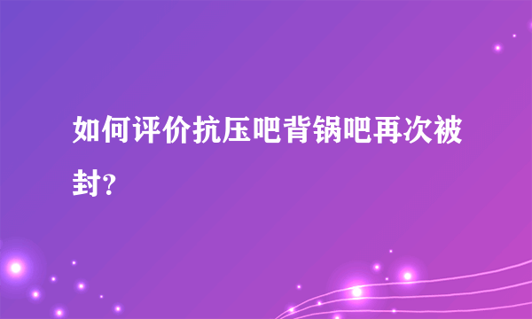 如何评价抗压吧背锅吧再次被封？