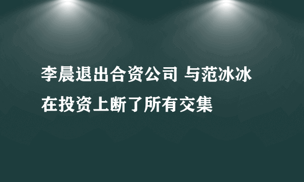 李晨退出合资公司 与范冰冰在投资上断了所有交集