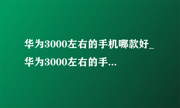 华为3000左右的手机哪款好_华为3000左右的手机哪款性价比高