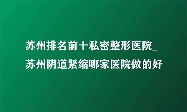 苏州排名前十私密整形医院_苏州阴道紧缩哪家医院做的好