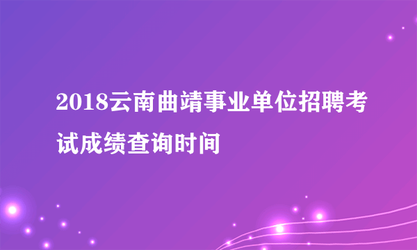 2018云南曲靖事业单位招聘考试成绩查询时间