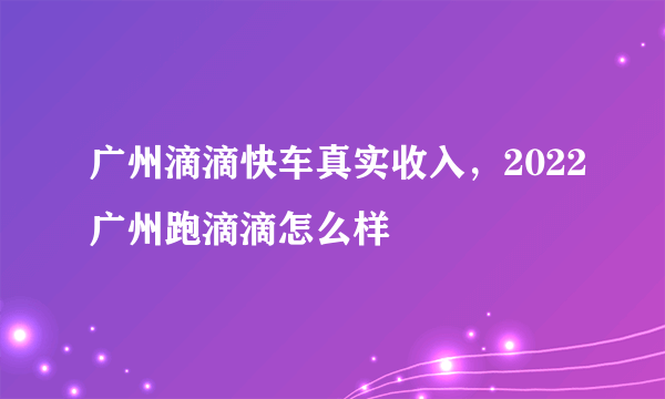 广州滴滴快车真实收入，2022广州跑滴滴怎么样