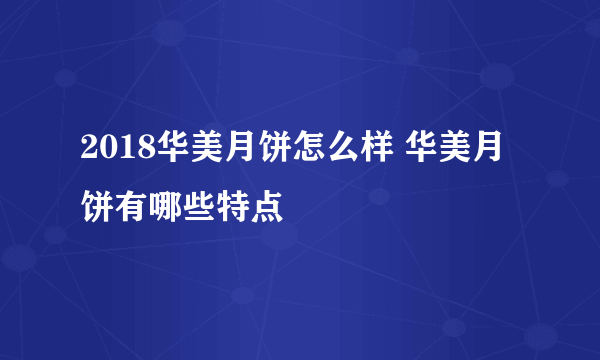 2018华美月饼怎么样 华美月饼有哪些特点