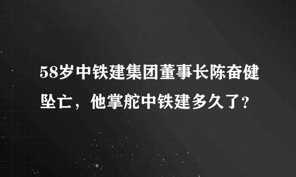 58岁中铁建集团董事长陈奋健坠亡，他掌舵中铁建多久了？