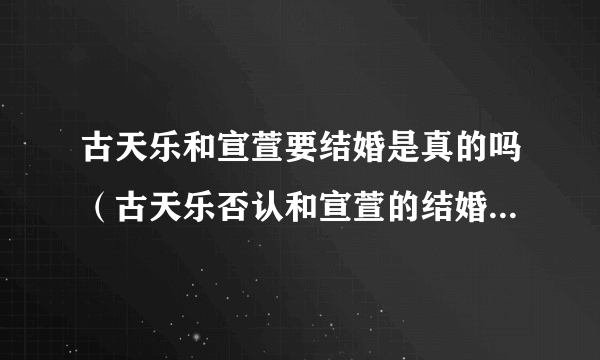 古天乐和宣萱要结婚是真的吗（古天乐否认和宣萱的结婚传闻）-飞外网