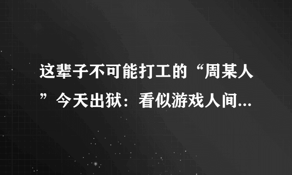 这辈子不可能打工的“周某人”今天出狱：看似游戏人间却已妻离子散，你如何评价？