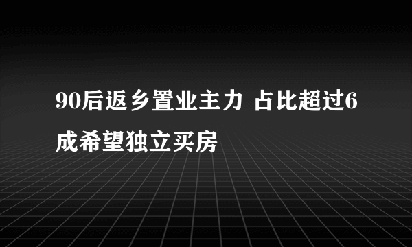 90后返乡置业主力 占比超过6成希望独立买房