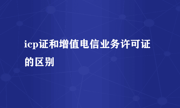 icp证和增值电信业务许可证的区别