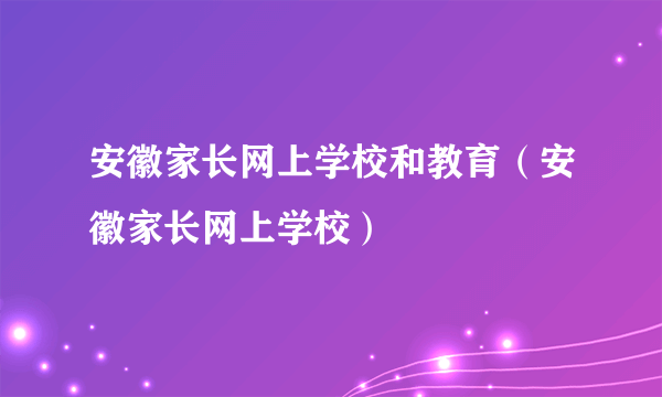 安徽家长网上学校和教育（安徽家长网上学校）