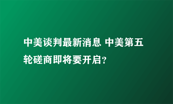 中美谈判最新消息 中美第五轮磋商即将要开启？