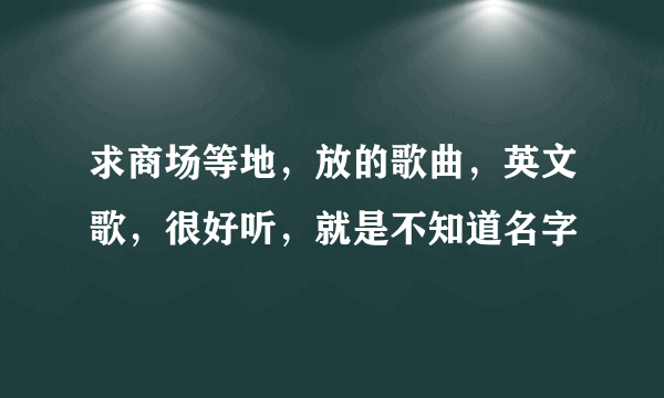 求商场等地，放的歌曲，英文歌，很好听，就是不知道名字