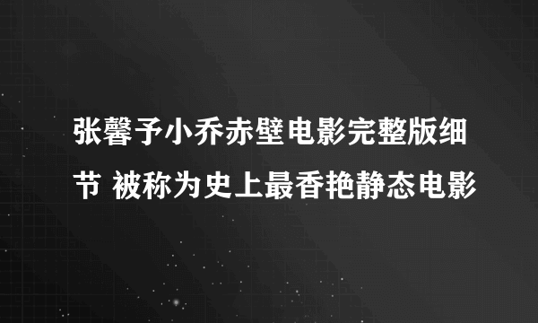 张馨予小乔赤壁电影完整版细节 被称为史上最香艳静态电影