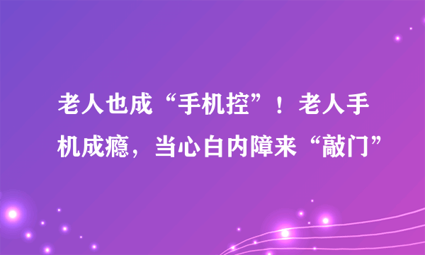 老人也成“手机控”！老人手机成瘾，当心白内障来“敲门”