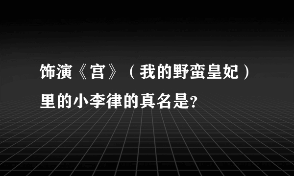 饰演《宫》（我的野蛮皇妃）里的小李律的真名是？