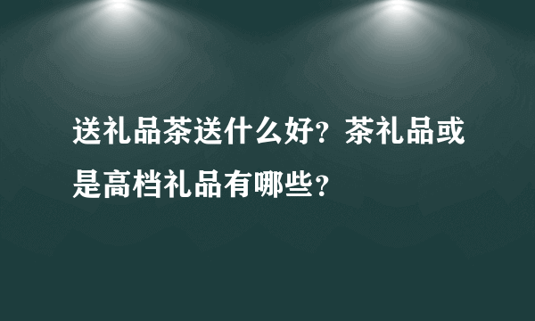 送礼品茶送什么好？茶礼品或是高档礼品有哪些？