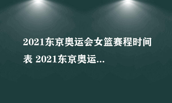 2021东京奥运会女篮赛程时间表 2021东京奥运会女篮比赛时间一览