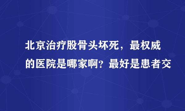 北京治疗股骨头坏死，最权威的医院是哪家啊？最好是患者交