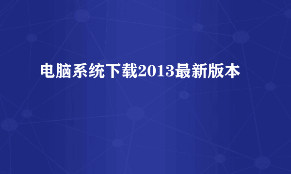 电脑系统下载2013最新版本