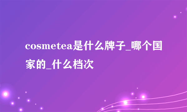 cosmetea是什么牌子_哪个国家的_什么档次