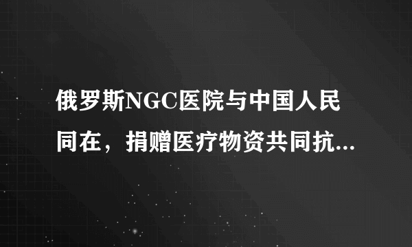 俄罗斯NGC医院与中国人民同在，捐赠医疗物资共同抗击新型肺炎