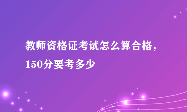 教师资格证考试怎么算合格，150分要考多少