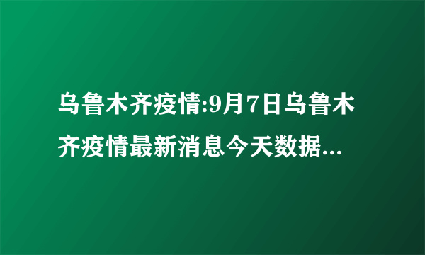 乌鲁木齐疫情:9月7日乌鲁木齐疫情最新消息今天数据统计情况通报