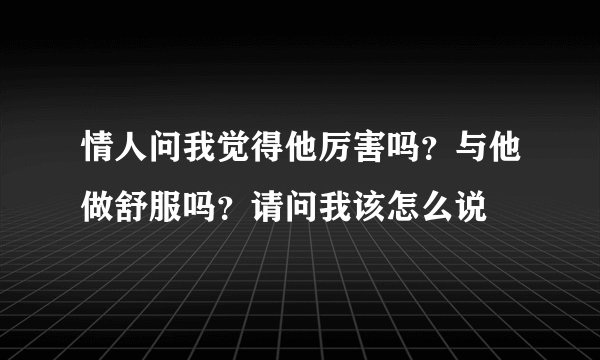 情人问我觉得他厉害吗？与他做舒服吗？请问我该怎么说