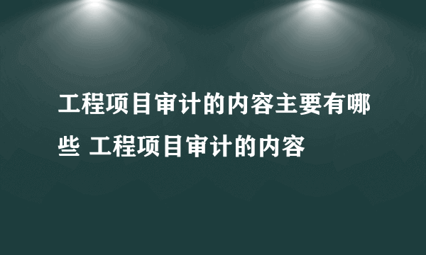 工程项目审计的内容主要有哪些 工程项目审计的内容