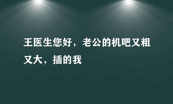 王医生您好，老公的机吧又粗又大，插的我