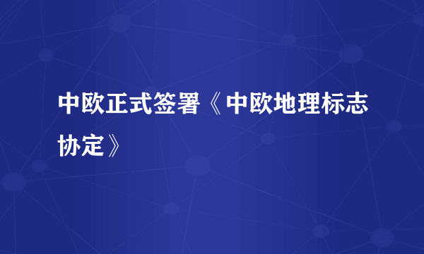 中欧正式签署《中欧地理标志协定》