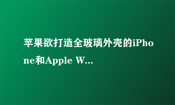 苹果欲打造全玻璃外壳的iPhone和Apple Watch