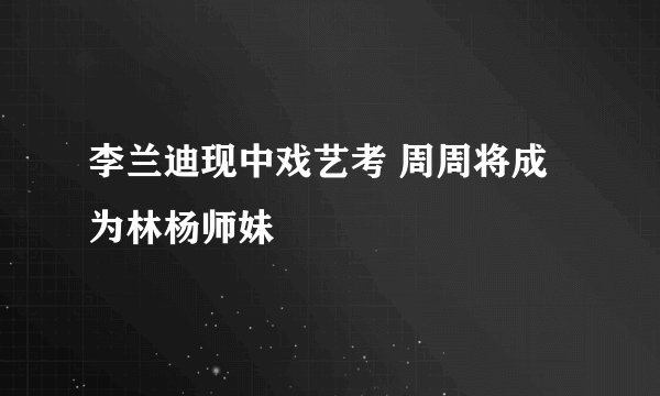 李兰迪现中戏艺考 周周将成为林杨师妹